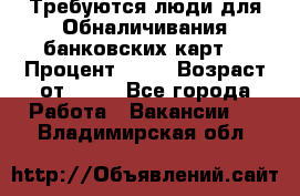 Требуются люди для Обналичивания банковских карт  › Процент ­ 25 › Возраст от ­ 18 - Все города Работа » Вакансии   . Владимирская обл.